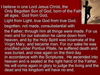 I believe in one Lord Jesus Christ, the
   Only Begotten Son of God, born of the Father before
   all ages. God from God,
   Light from Light, true God from true God,
   begotten, not made, consubstantial with
   the Father; through him all things were made. For us
   men and for our salvation he came down from
   heaven, and by the Holy Spirit was incarnate of the
   Virgin Mary, and became man. For our sake he was
   crucified under Pontius Pilate, he suffered death and
   was buried, and rose again on the third day
   in accordance with the Scriptures. He ascended into
   heaven and is seated at the right hand of the Father.
   He will come again in glory to judge the living and the
   dead and his kingdom will have no end.
 