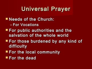 Universal Prayer
 Needs   of the Church:
  – For Vocations
 For  public authorities and the
  salvation of the whole world
 For those burdened by any kind of
  difficulty  
 For the local community
 For the dead
 