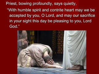 Priest, bowing profoundly, says quietly,
“With humble spirit and contrite heart may we be
 accepted by you, O Lord, and may our sacrifice
 in your sight this day be pleasing to you, Lord
 God.”
 