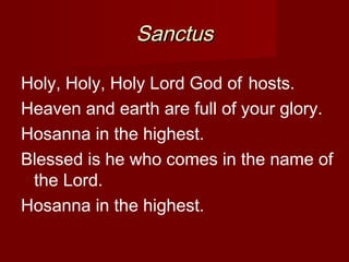 Sanctus

Holy, Holy, Holy Lord God of hosts. 
Heaven and earth are full of your glory.
Hosanna in the highest.
Blessed is he who comes in the name of
 the Lord.
Hosanna in the highest.
 