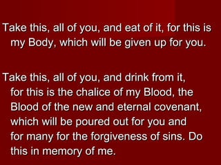 Take this, all of you, and eat of it, for this is
 my Body, which will be given up for you.


Take this, all of you, and drink from it,
 for this is the chalice of my Blood, the
 Blood of the new and eternal covenant,
 which will be poured out for you and
 for many for the forgiveness of sins. Do
 this in memory of me.
 