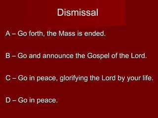 Dismissal

A – Go forth, the Mass is ended.


B – Go and announce the Gospel of the Lord.


C – Go in peace, glorifying the Lord by your life.


D – Go in peace.
 