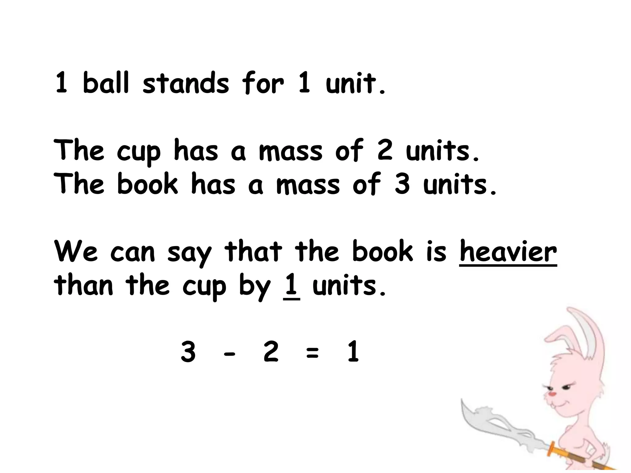 1 ball stands for 1 unit.

The cup has a mass of 2 units.
The book has a mass of 3 units.

We can say that the book is heavier
than the cup by 1 units.

         3 - 2 = 1
 
