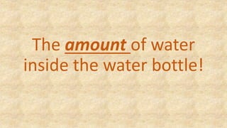 The amount of water
inside the water bottle!