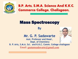 Mass Spectroscopy
By
Mr. G. P. Sadawarte
Asst. Professor and Head ,
Dept. of Chemistry
B. P. Arts, S.M.A. Sci. and K.K.C. Comm. College chalisgaon
Email: gautamsadawarte@gmail.com
B.P. Arts, S.M.A. Science And K.K.C.
Commerce College, Chalisgaon,
 
