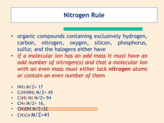 • organic compounds containing exclusively hydrogen,
carbon, nitrogen, oxygen, silicon, phosphorus,
sulfur, and the halogens either have
• if a molecular ion has an odd mass it must have an
odd number of nitrogen(s) and that a molecular ion
with an even mass must either lack nitrogen atoms
or contain an even number of them
• NH3 M/Z= 17
• C2H5NH2 M/Z= 45
• C5H5 N2 M/Z= 94
• CH4 M/Z= 16,
• CH3OH M/Z=32
• CH3CN M/Z=41
Nitrogen Rule
 