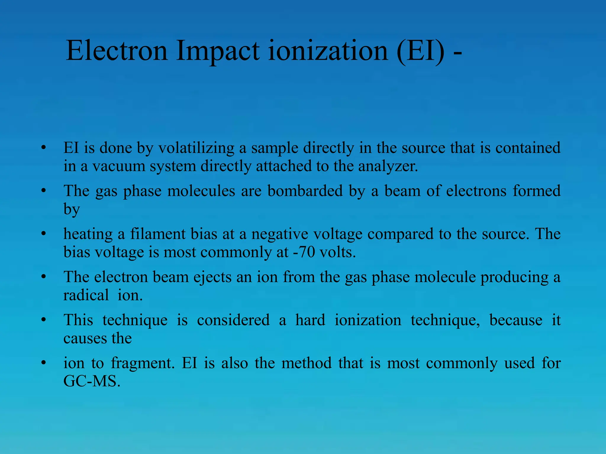 • EI is done by volatilizing a sample directly in the source that is contained
in a vacuum system directly attached to the analyzer.
• The gas phase molecules are bombarded by a beam of electrons formed
by
• heating a filament bias at a negative voltage compared to the source. The
bias voltage is most commonly at -70 volts.
• The electron beam ejects an ion from the gas phase molecule producing a
radical ion.
• This technique is considered a hard ionization technique, because it
causes the
• ion to fragment. EI is also the method that is most commonly used for
GC-MS.
Electron Impact ionization (EI) -
 