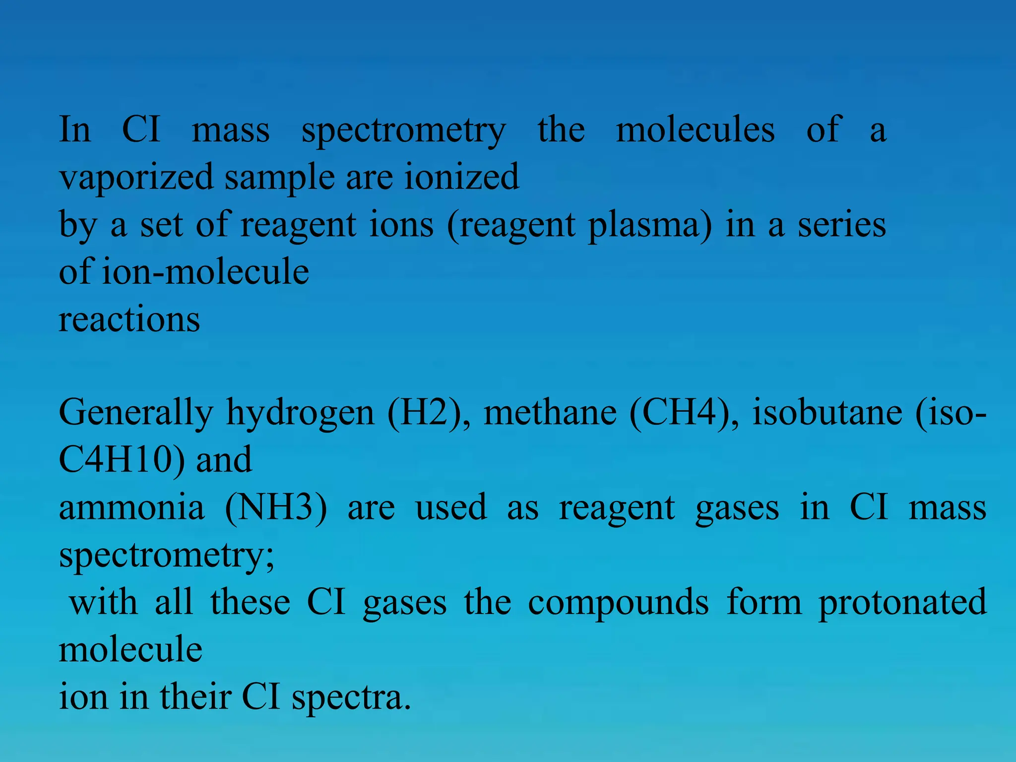 Generally hydrogen (H2), methane (CH4), isobutane (iso-
C4H10) and
ammonia (NH3) are used as reagent gases in CI mass
spectrometry;
with all these CI gases the compounds form protonated
molecule
ion in their CI spectra.
In CI mass spectrometry the molecules of a
vaporized sample are ionized
by a set of reagent ions (reagent plasma) in a series
of ion-molecule
reactions
 
