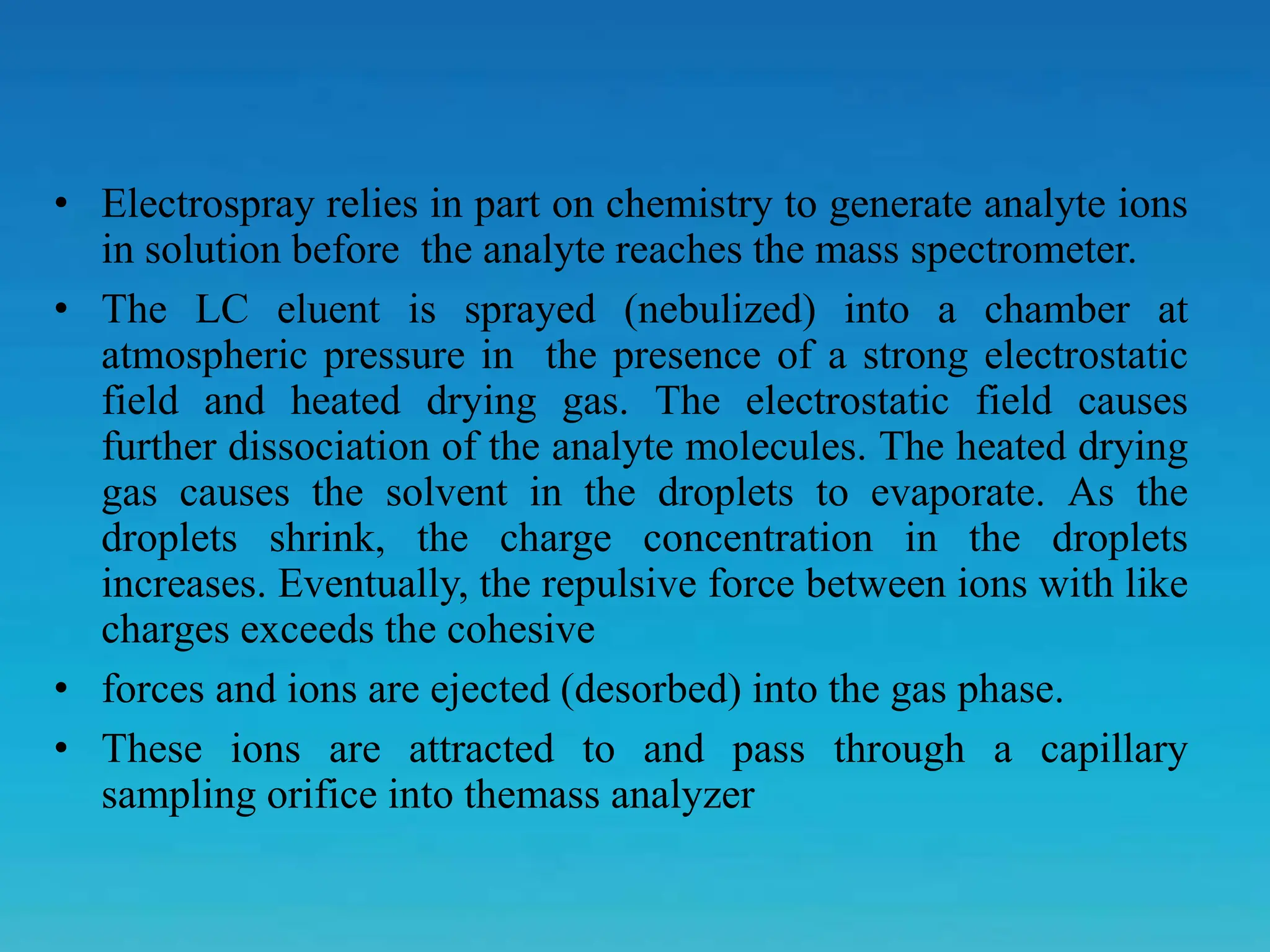 • Electrospray relies in part on chemistry to generate analyte ions
in solution before the analyte reaches the mass spectrometer.
• The LC eluent is sprayed (nebulized) into a chamber at
atmospheric pressure in the presence of a strong electrostatic
field and heated drying gas. The electrostatic field causes
further dissociation of the analyte molecules. The heated drying
gas causes the solvent in the droplets to evaporate. As the
droplets shrink, the charge concentration in the droplets
increases. Eventually, the repulsive force between ions with like
charges exceeds the cohesive
• forces and ions are ejected (desorbed) into the gas phase.
• These ions are attracted to and pass through a capillary
sampling orifice into themass analyzer
 