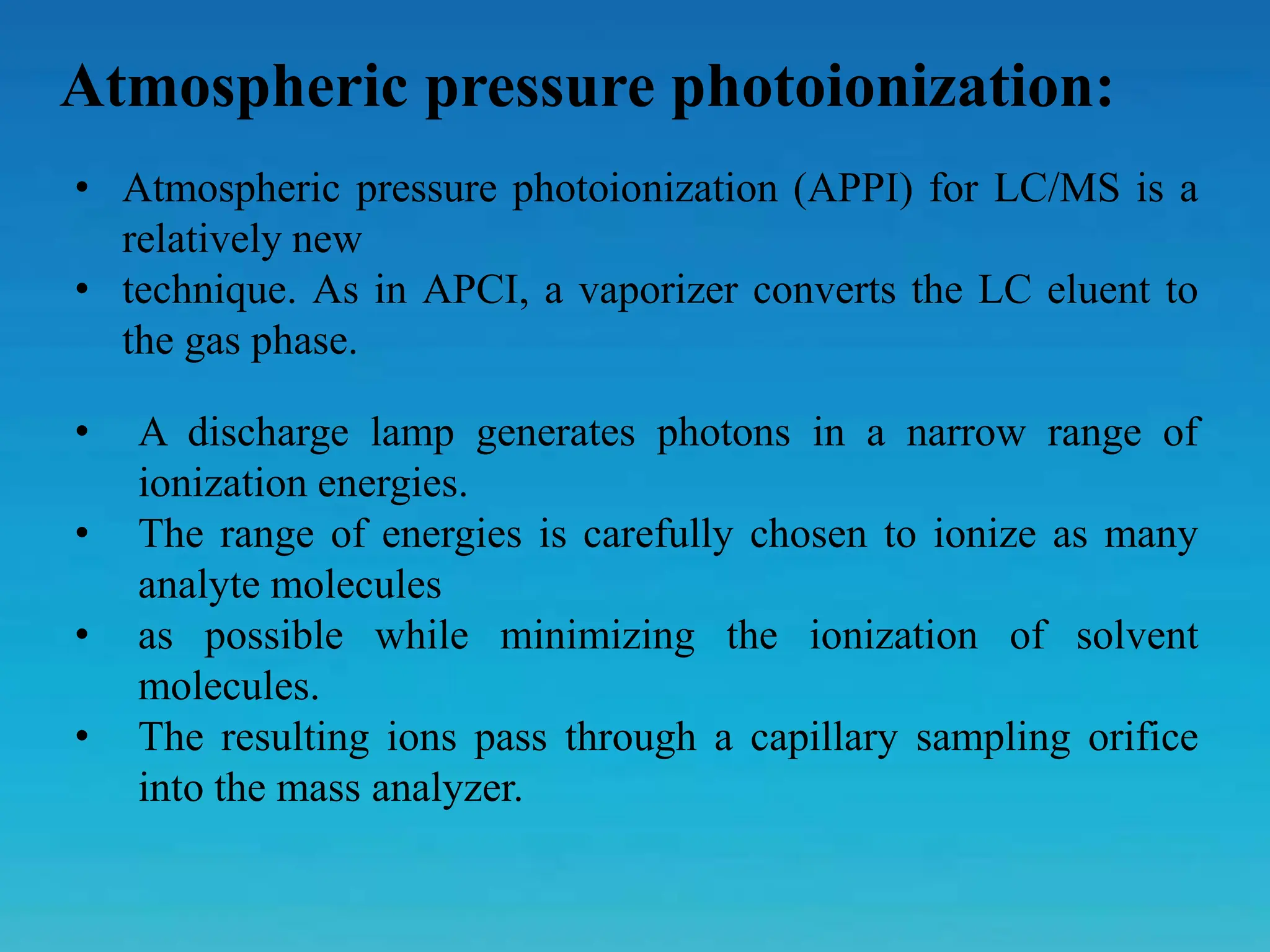 Atmospheric pressure photoionization:
• Atmospheric pressure photoionization (APPI) for LC/MS is a
relatively new
• technique. As in APCI, a vaporizer converts the LC eluent to
the gas phase.
• A discharge lamp generates photons in a narrow range of
ionization energies.
• The range of energies is carefully chosen to ionize as many
analyte molecules
• as possible while minimizing the ionization of solvent
molecules.
• The resulting ions pass through a capillary sampling orifice
into the mass analyzer.
 