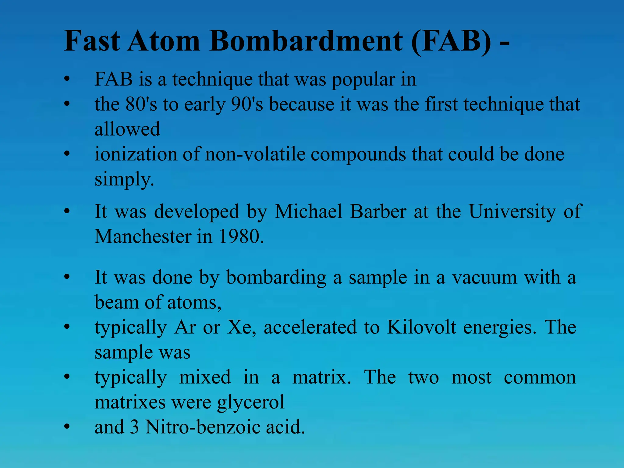 Fast Atom Bombardment (FAB) -
• FAB is a technique that was popular in
• the 80's to early 90's because it was the first technique that
allowed
• ionization of non-volatile compounds that could be done
simply.
• It was done by bombarding a sample in a vacuum with a
beam of atoms,
• typically Ar or Xe, accelerated to Kilovolt energies. The
sample was
• typically mixed in a matrix. The two most common
matrixes were glycerol
• and 3 Nitro-benzoic acid.
• It was developed by Michael Barber at the University of
Manchester in 1980.
 