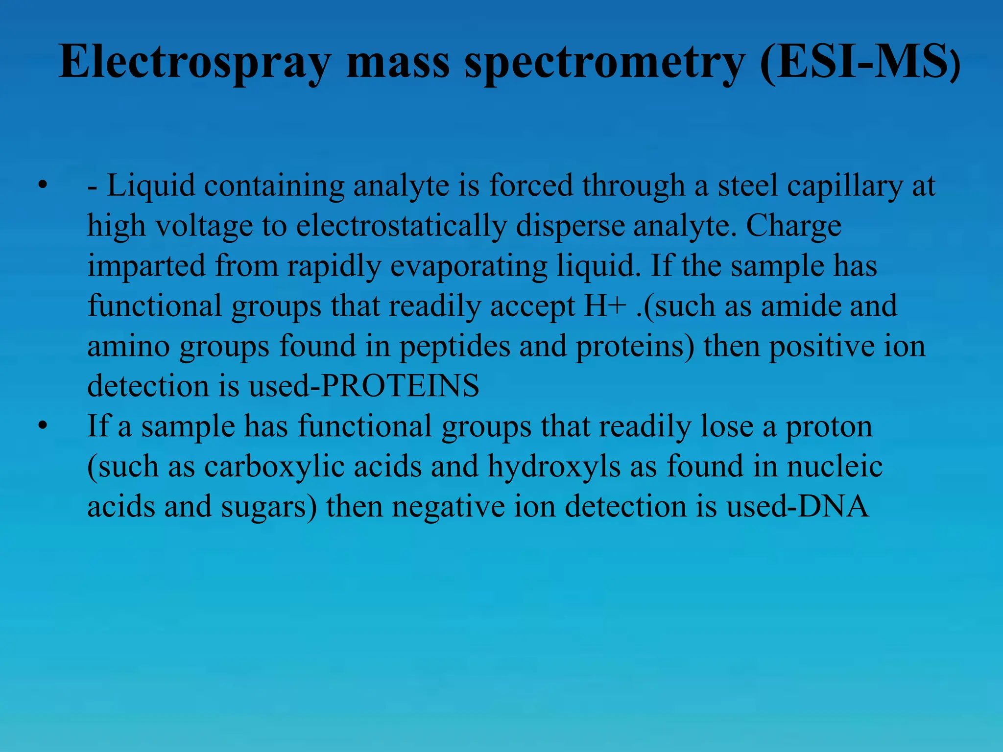 Electrospray mass spectrometry (ESI-MS)
• - Liquid containing analyte is forced through a steel capillary at
high voltage to electrostatically disperse analyte. Charge
imparted from rapidly evaporating liquid. If the sample has
functional groups that readily accept H+ .(such as amide and
amino groups found in peptides and proteins) then positive ion
detection is used-PROTEINS
• If a sample has functional groups that readily lose a proton
(such as carboxylic acids and hydroxyls as found in nucleic
acids and sugars) then negative ion detection is used-DNA
 