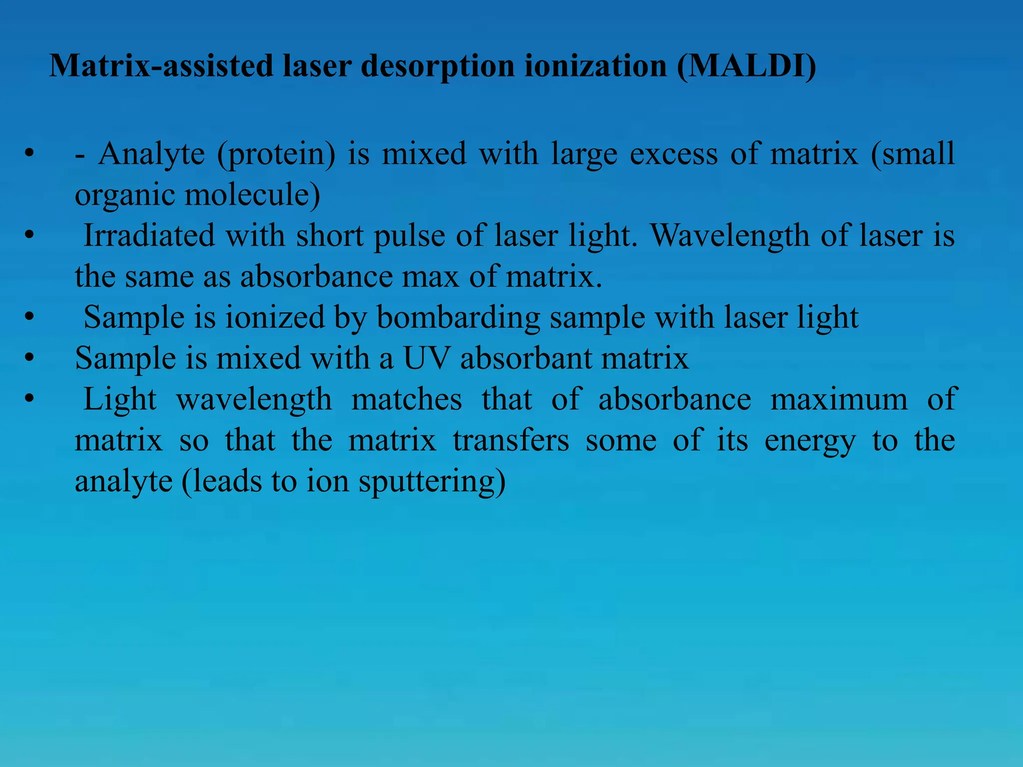 Matrix-assisted laser desorption ionization (MALDI)
• - Analyte (protein) is mixed with large excess of matrix (small
organic molecule)
• Irradiated with short pulse of laser light. Wavelength of laser is
the same as absorbance max of matrix.
• Sample is ionized by bombarding sample with laser light
• Sample is mixed with a UV absorbant matrix
• Light wavelength matches that of absorbance maximum of
matrix so that the matrix transfers some of its energy to the
analyte (leads to ion sputtering)
 