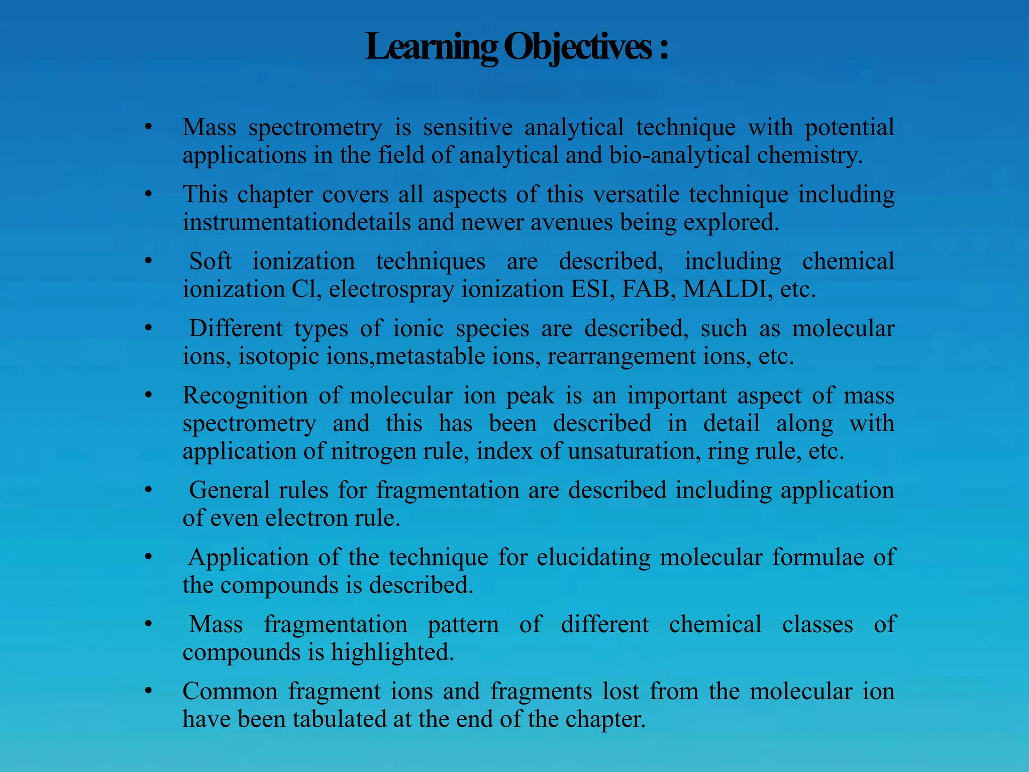 LearningObjectives:
• Mass spectrometry is sensitive analytical technique with potential
applications in the field of analytical and bio-analytical chemistry.
• This chapter covers all aspects of this versatile technique including
instrumentationdetails and newer avenues being explored.
• Soft ionization techniques are described, including chemical
ionization Cl, electrospray ionization ESI, FAB, MALDI, etc.
• Different types of ionic species are described, such as molecular
ions, isotopic ions,metastable ions, rearrangement ions, etc.
• Recognition of molecular ion peak is an important aspect of mass
spectrometry and this has been described in detail along with
application of nitrogen rule, index of unsaturation, ring rule, etc.
• General rules for fragmentation are described including application
of even electron rule.
• Application of the technique for elucidating molecular formulae of
the compounds is described.
• Mass fragmentation pattern of different chemical classes of
compounds is highlighted.
• Common fragment ions and fragments lost from the molecular ion
have been tabulated at the end of the chapter.
 