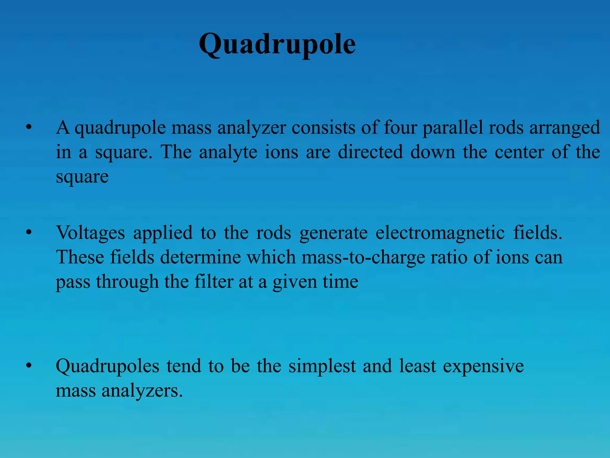Quadrupole
• A quadrupole mass analyzer consists of four parallel rods arranged
in a square. The analyte ions are directed down the center of the
square
• Voltages applied to the rods generate electromagnetic fields.
These fields determine which mass-to-charge ratio of ions can
pass through the filter at a given time
• Quadrupoles tend to be the simplest and least expensive
mass analyzers.
 