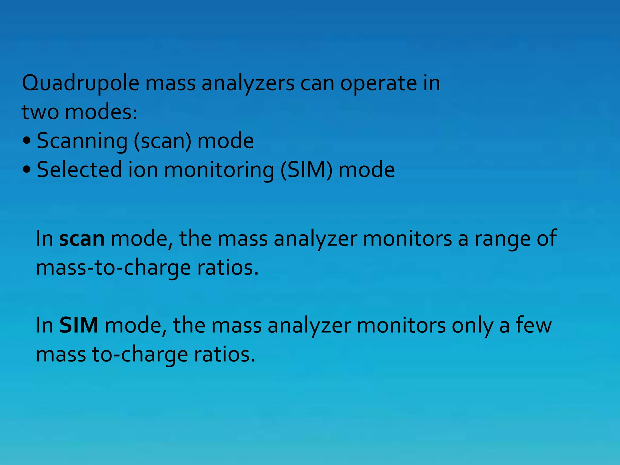 Quadrupole mass analyzers can operate in
two modes:
• Scanning (scan) mode
• Selected ion monitoring (SIM) mode
In scan mode, the mass analyzer monitors a range of
mass-to-charge ratios.
In SIM mode, the mass analyzer monitors only a few
mass to-charge ratios.
 