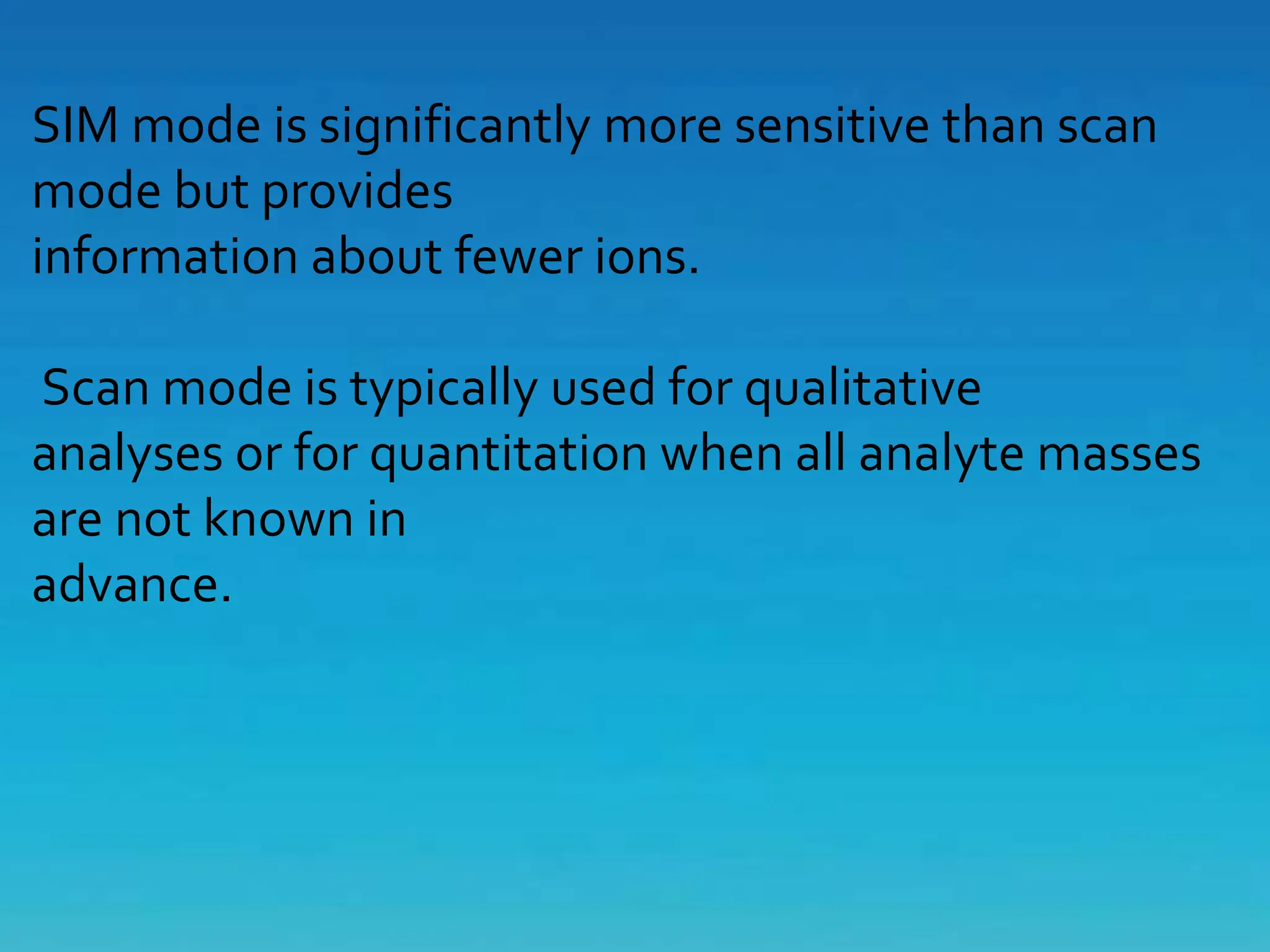 SIM mode is significantly more sensitive than scan
mode but provides
information about fewer ions.
Scan mode is typically used for qualitative
analyses or for quantitation when all analyte masses
are not known in
advance.
 