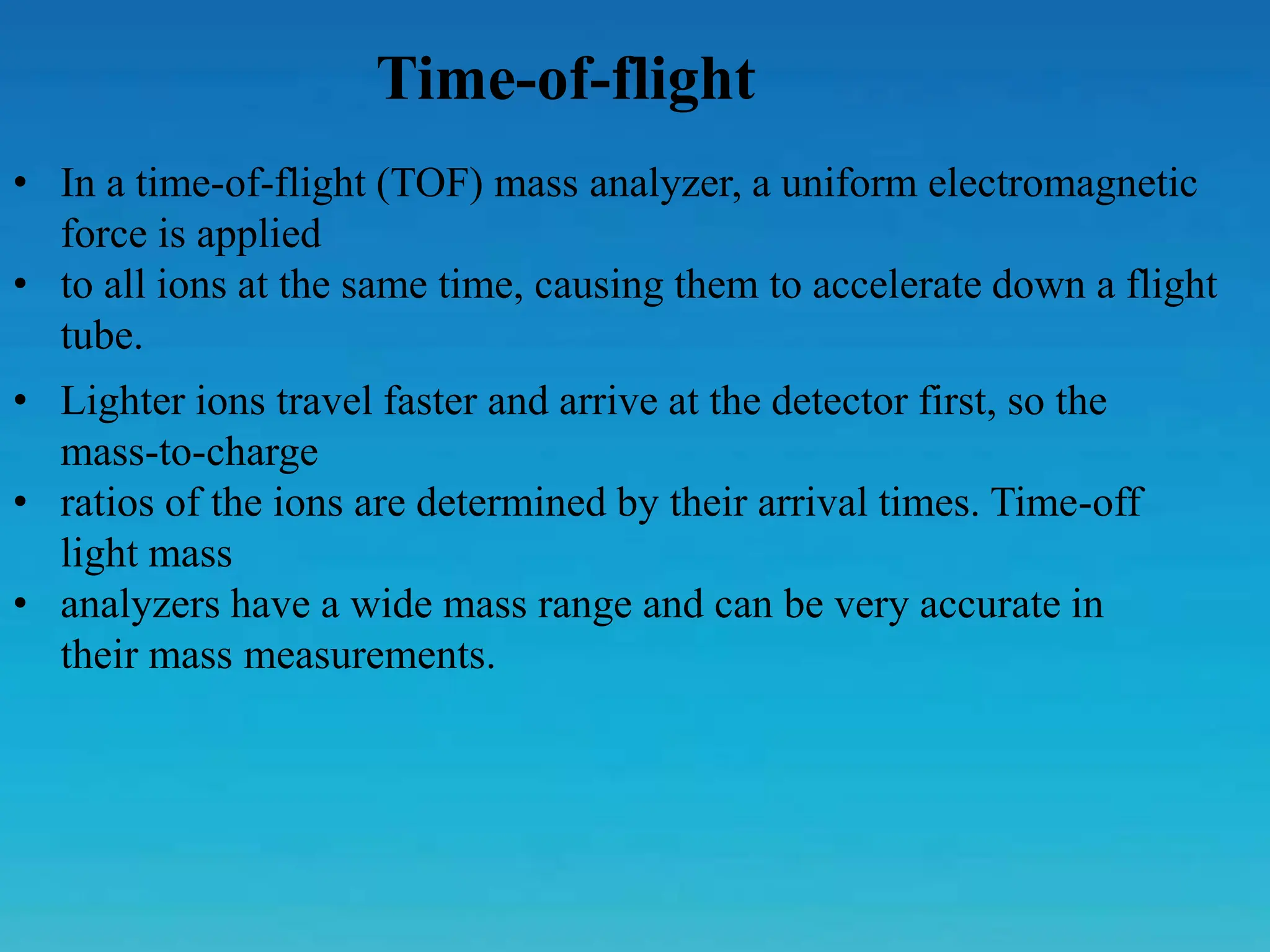 Time-of-flight
• In a time-of-flight (TOF) mass analyzer, a uniform electromagnetic
force is applied
• to all ions at the same time, causing them to accelerate down a flight
tube.
• Lighter ions travel faster and arrive at the detector first, so the
mass-to-charge
• ratios of the ions are determined by their arrival times. Time-off
light mass
• analyzers have a wide mass range and can be very accurate in
their mass measurements.
 