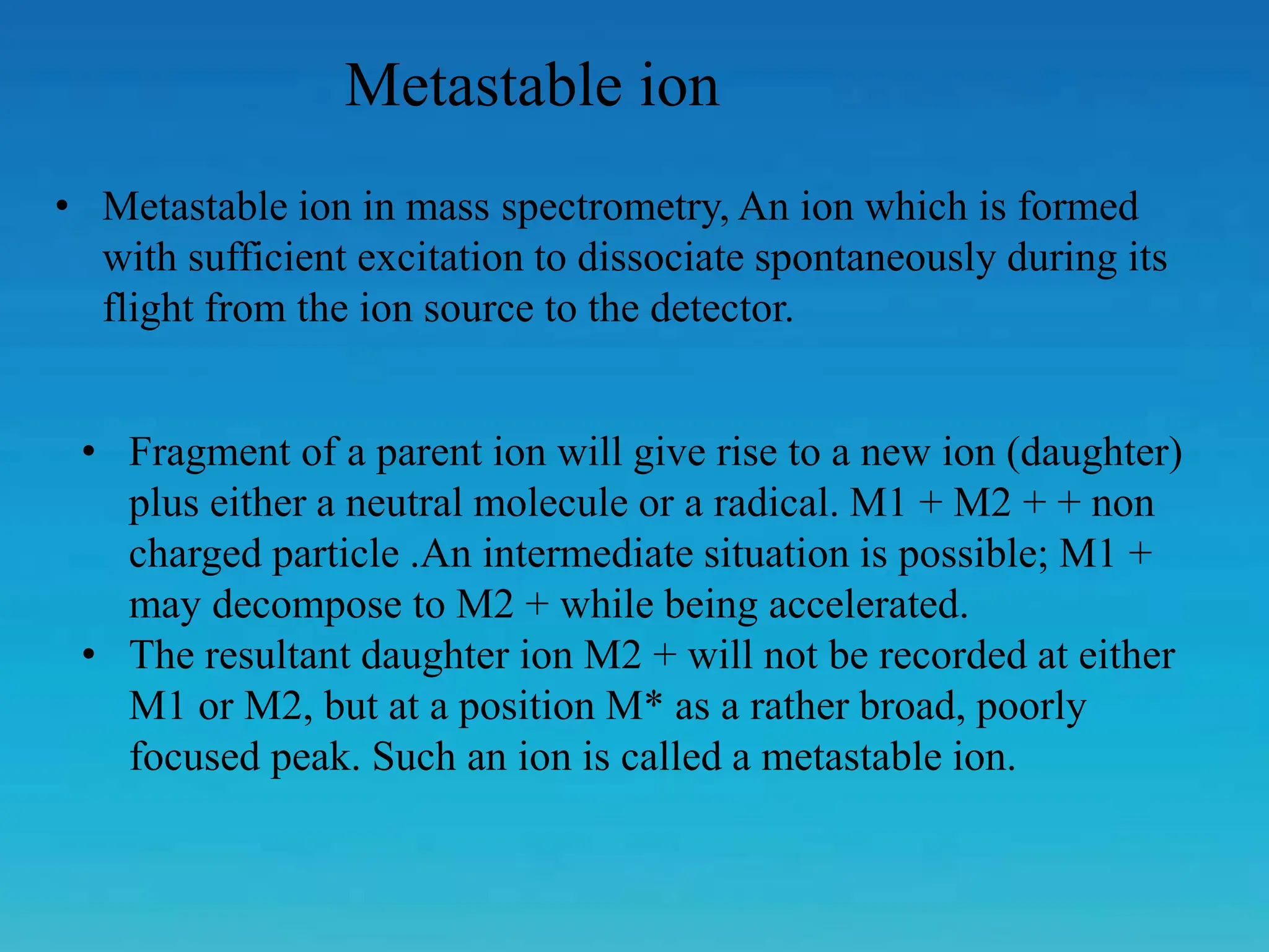 Metastable ion
• Metastable ion in mass spectrometry, An ion which is formed
with sufficient excitation to dissociate spontaneously during its
flight from the ion source to the detector.
• Fragment of a parent ion will give rise to a new ion (daughter)
plus either a neutral molecule or a radical. M1 + M2 + + non
charged particle .An intermediate situation is possible; M1 +
may decompose to M2 + while being accelerated.
• The resultant daughter ion M2 + will not be recorded at either
M1 or M2, but at a position M* as a rather broad, poorly
focused peak. Such an ion is called a metastable ion.
 