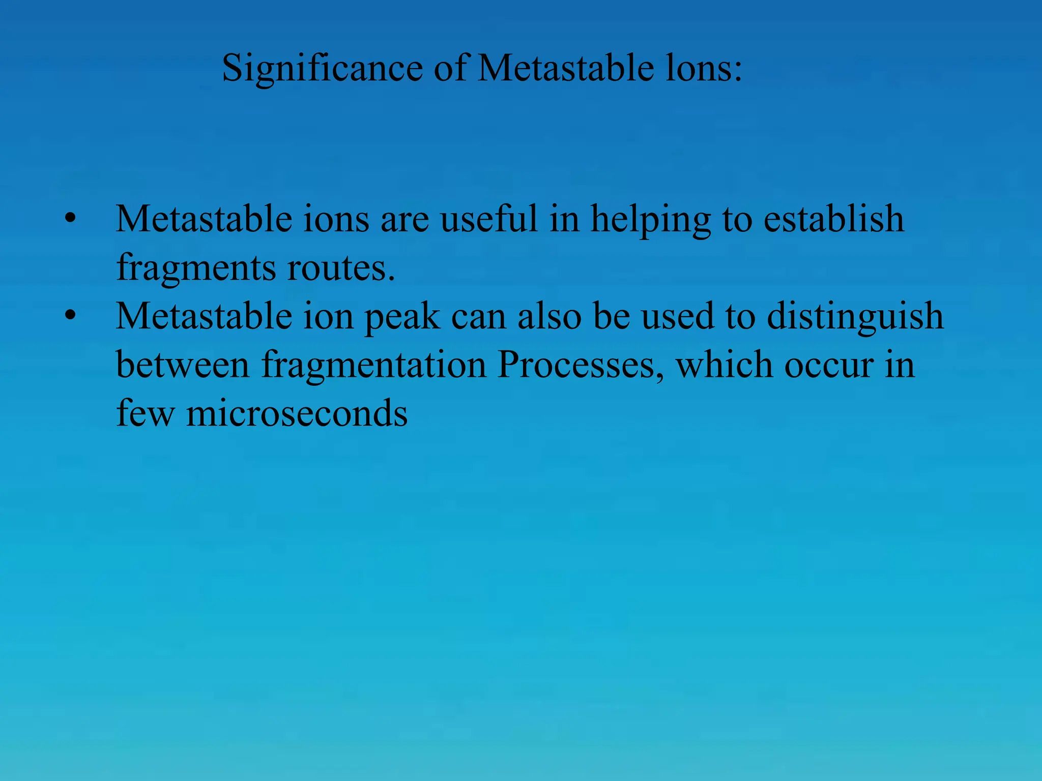 Significance of Metastable lons:
• Metastable ions are useful in helping to establish
fragments routes.
• Metastable ion peak can also be used to distinguish
between fragmentation Processes, which occur in
few microseconds
 