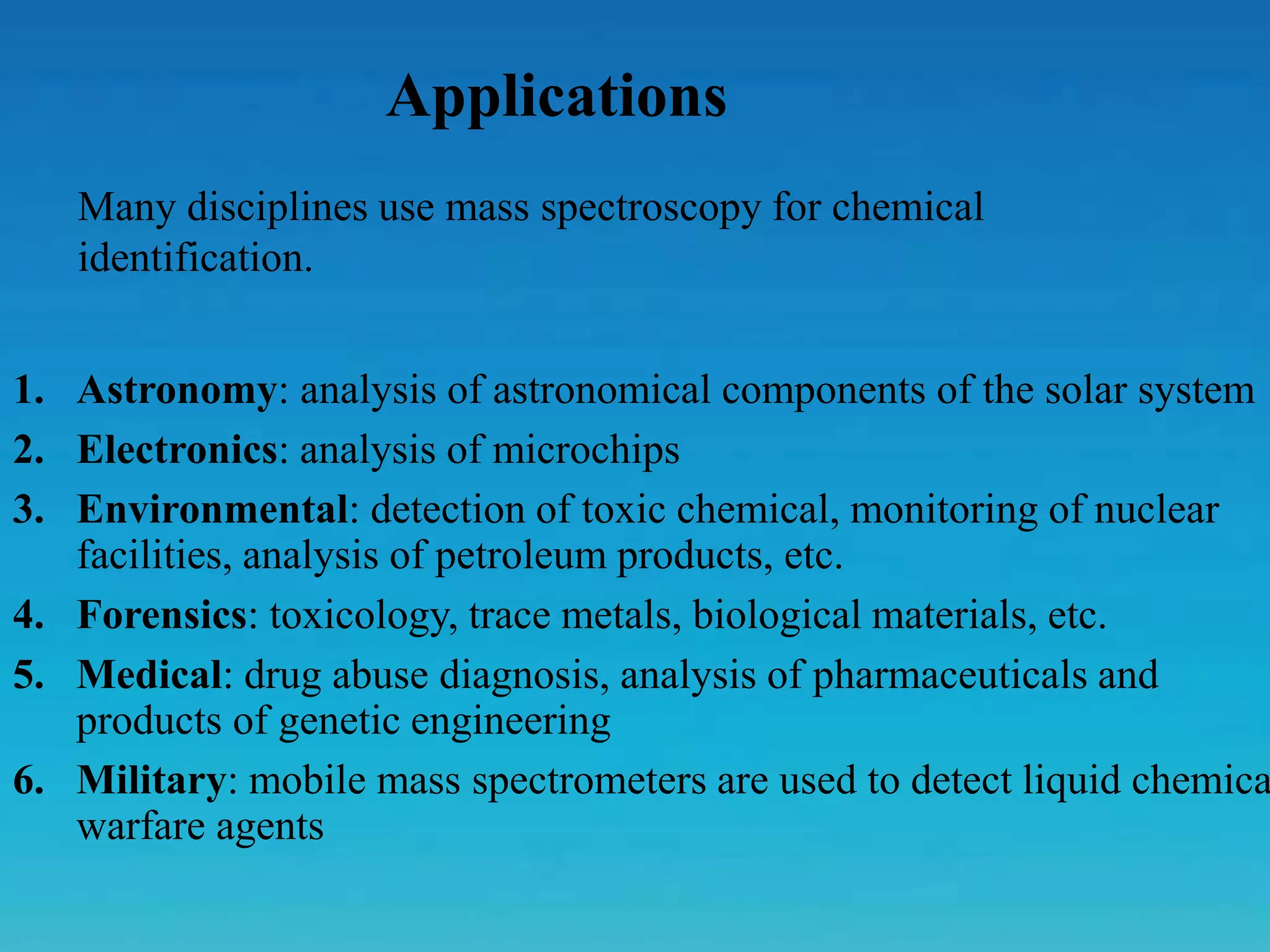 1. Astronomy: analysis of astronomical components of the solar system
2. Electronics: analysis of microchips
3. Environmental: detection of toxic chemical, monitoring of nuclear
facilities, analysis of petroleum products, etc.
4. Forensics: toxicology, trace metals, biological materials, etc.
5. Medical: drug abuse diagnosis, analysis of pharmaceuticals and
products of genetic engineering
6. Military: mobile mass spectrometers are used to detect liquid chemica
warfare agents
Applications
Many disciplines use mass spectroscopy for chemical
identification.
 