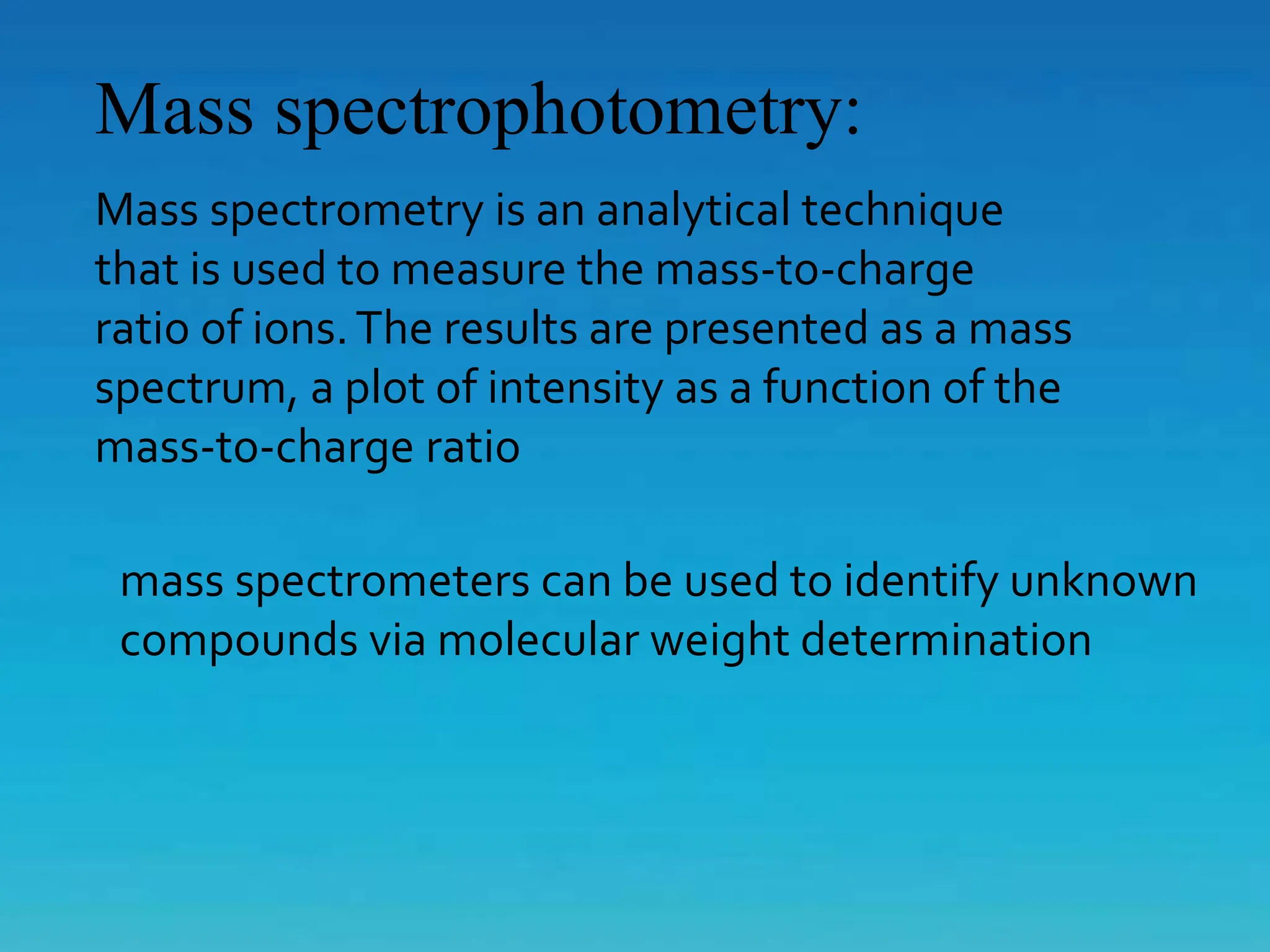Mass spectrophotometry:
Mass spectrometry is an analytical technique
that is used to measure the mass-to-charge
ratio of ions.The results are presented as a mass
spectrum, a plot of intensity as a function of the
mass-to-charge ratio
mass spectrometers can be used to identify unknown
compounds via molecular weight determination
 