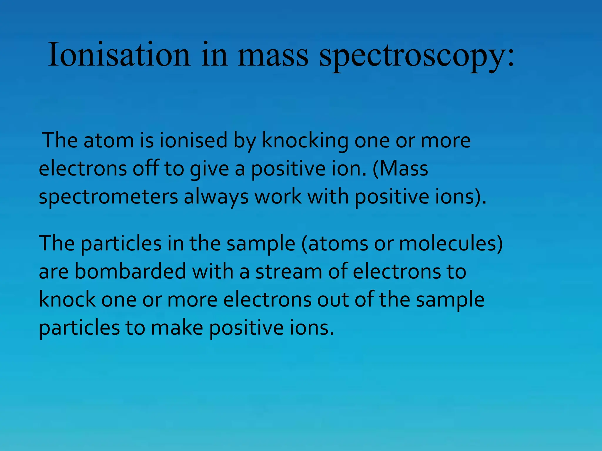 Ionisation in mass spectroscopy:
The atom is ionised by knocking one or more
electrons off to give a positive ion. (Mass
spectrometers always work with positive ions).
The particles in the sample (atoms or molecules)
are bombarded with a stream of electrons to
knock one or more electrons out of the sample
particles to make positive ions.
 
