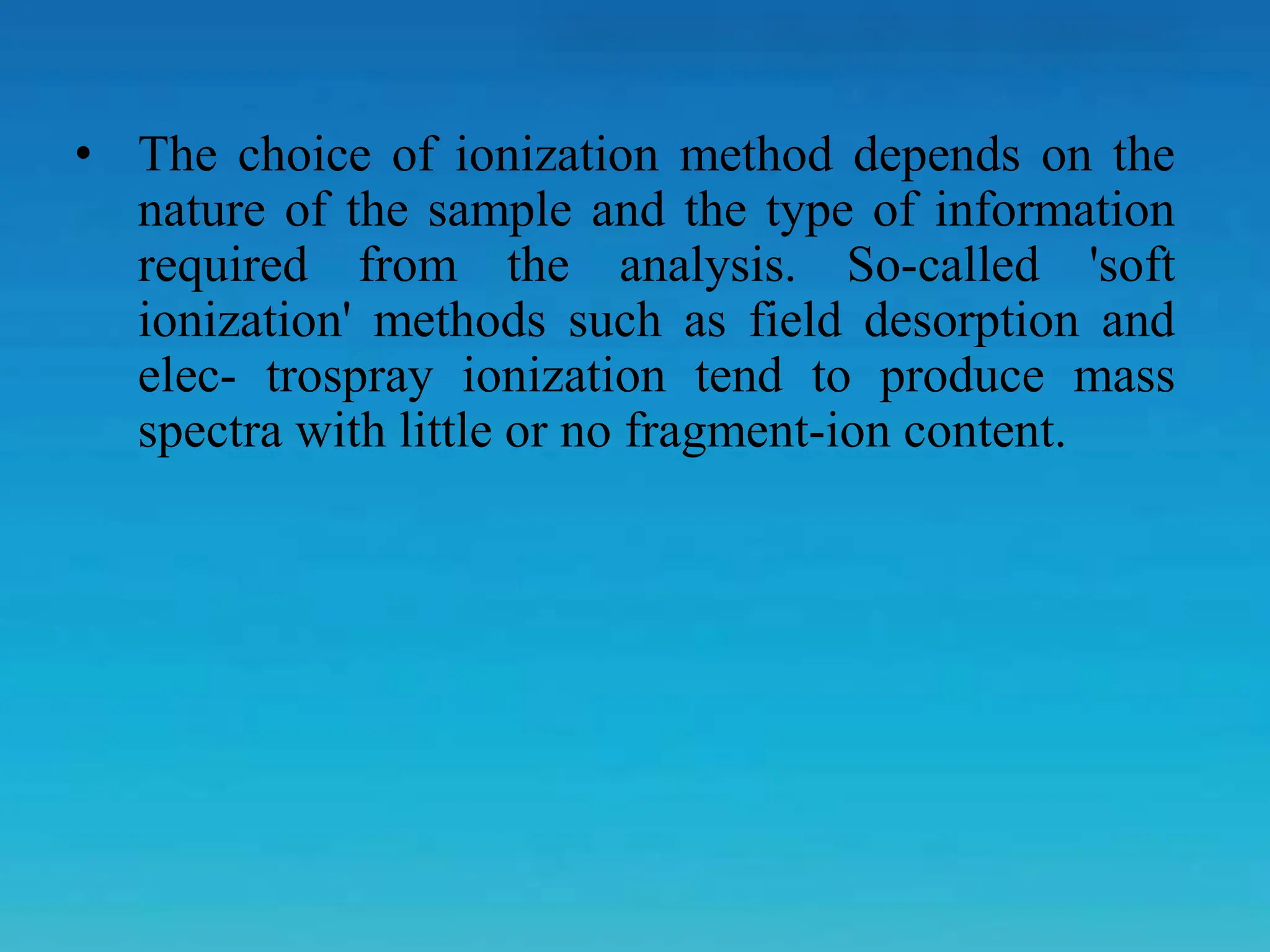 • The choice of ionization method depends on the
nature of the sample and the type of information
required from the analysis. So-called 'soft
ionization' methods such as field desorption and
elec- trospray ionization tend to produce mass
spectra with little or no fragment-ion content.
 