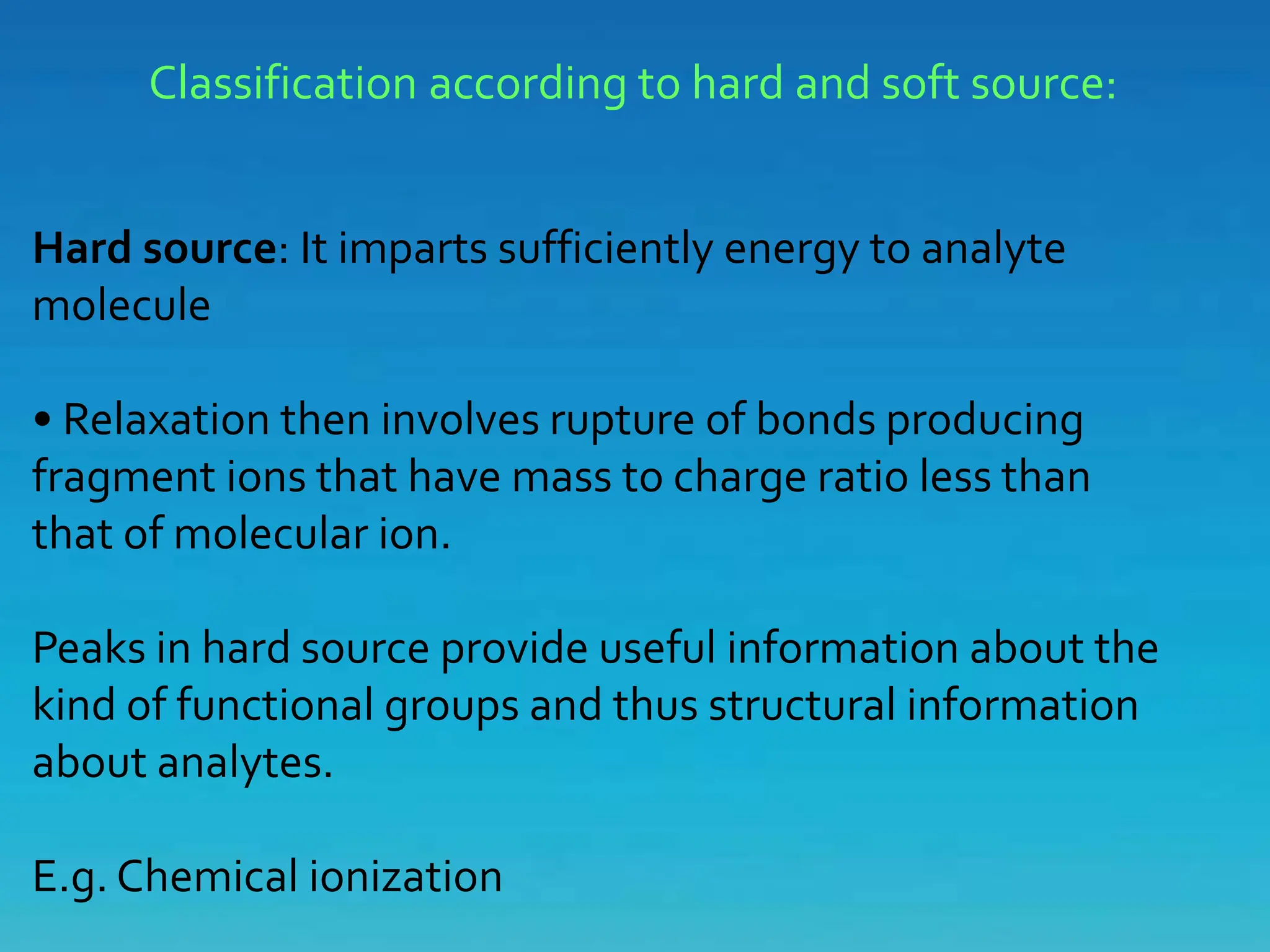 Classification according to hard and soft source:
Hard source: It imparts sufficiently energy to analyte
molecule
• Relaxation then involves rupture of bonds producing
fragment ions that have mass to charge ratio less than
that of molecular ion.
Peaks in hard source provide useful information about the
kind of functional groups and thus structural information
about analytes.
E.g. Chemical ionization
 