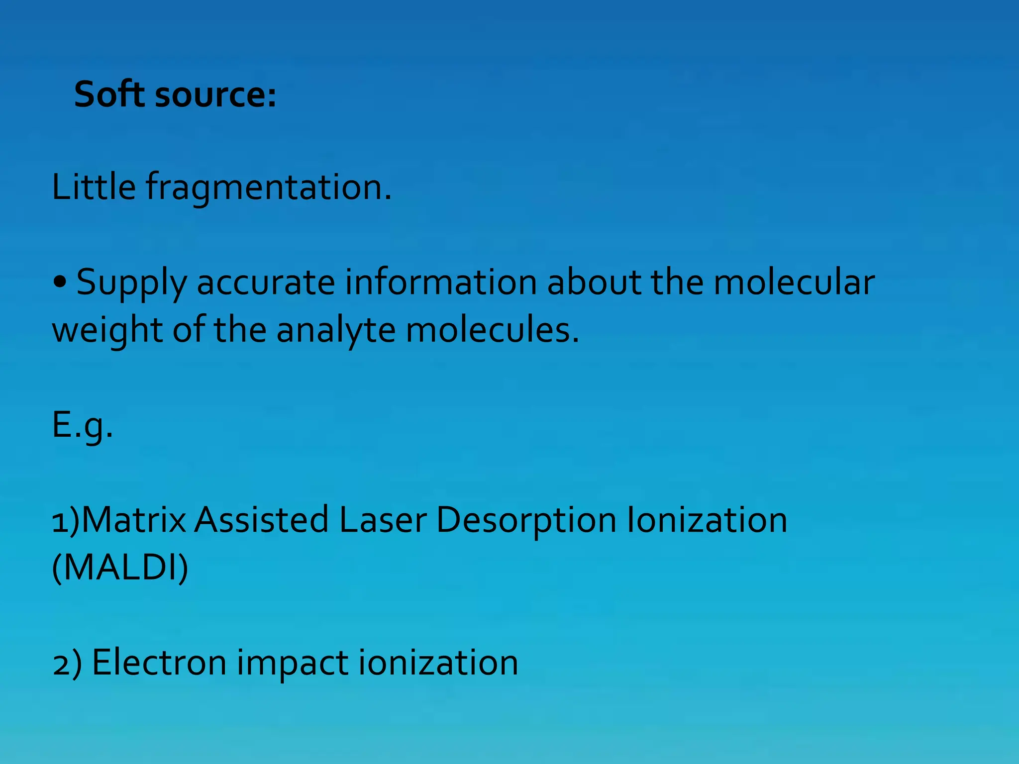 Soft source:
Little fragmentation.
• Supply accurate information about the molecular
weight of the analyte molecules.
E.g.
1)Matrix Assisted Laser Desorption Ionization
(MALDI)
2) Electron impact ionization
 