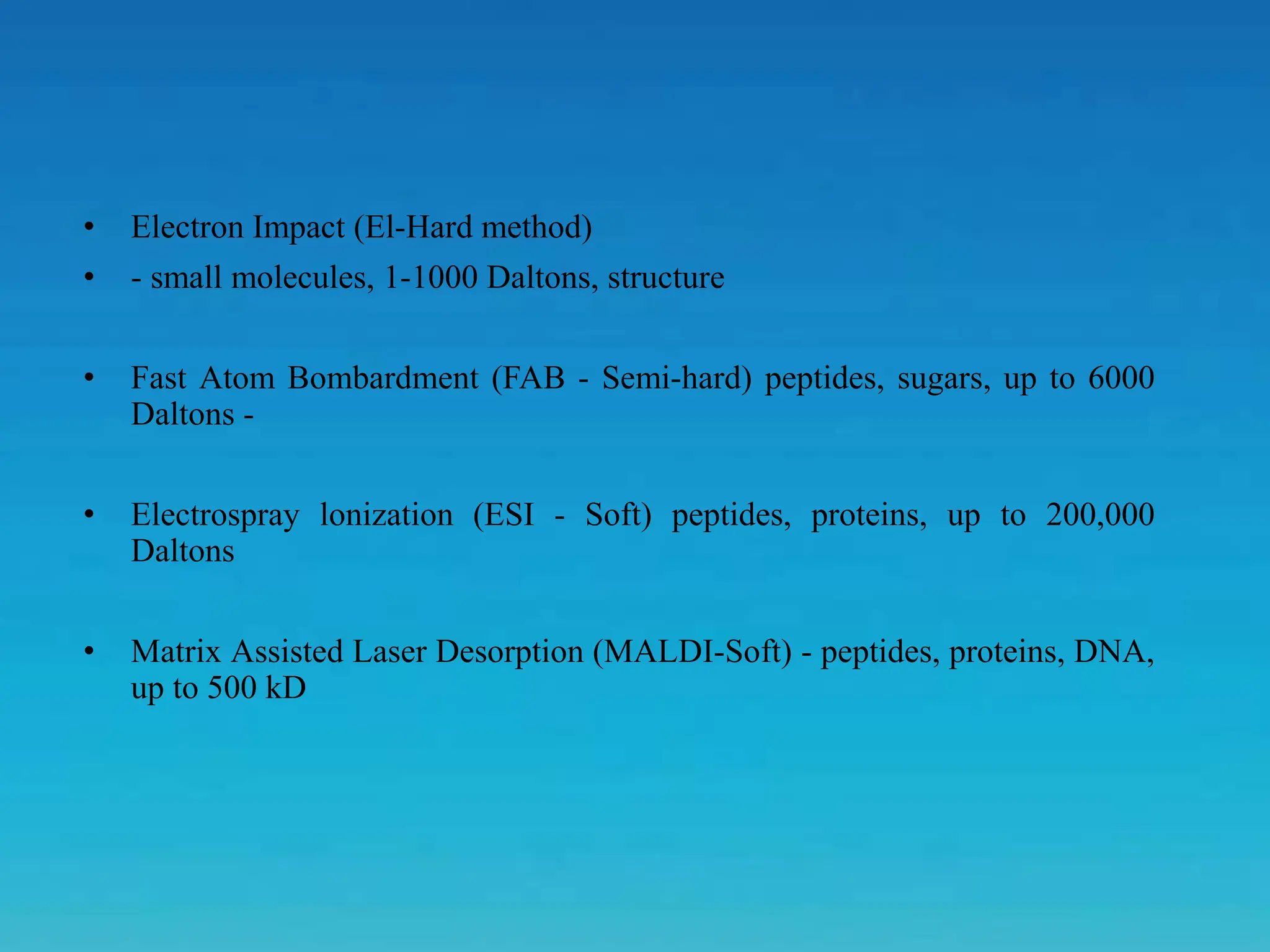 • Electron Impact (El-Hard method)
• - small molecules, 1-1000 Daltons, structure
• Fast Atom Bombardment (FAB - Semi-hard) peptides, sugars, up to 6000
Daltons -
• Electrospray lonization (ESI - Soft) peptides, proteins, up to 200,000
Daltons
• Matrix Assisted Laser Desorption (MALDI-Soft) - peptides, proteins, DNA,
up to 500 kD
 