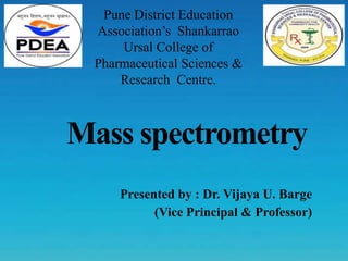 Mass spectrometry
Presented by : Dr. Vijaya U. Barge
(Vice Principal & Professor)
Pune District Education
Association’s Shankarrao
Ursal College of
Pharmaceutical Sciences &
Research Centre.
 