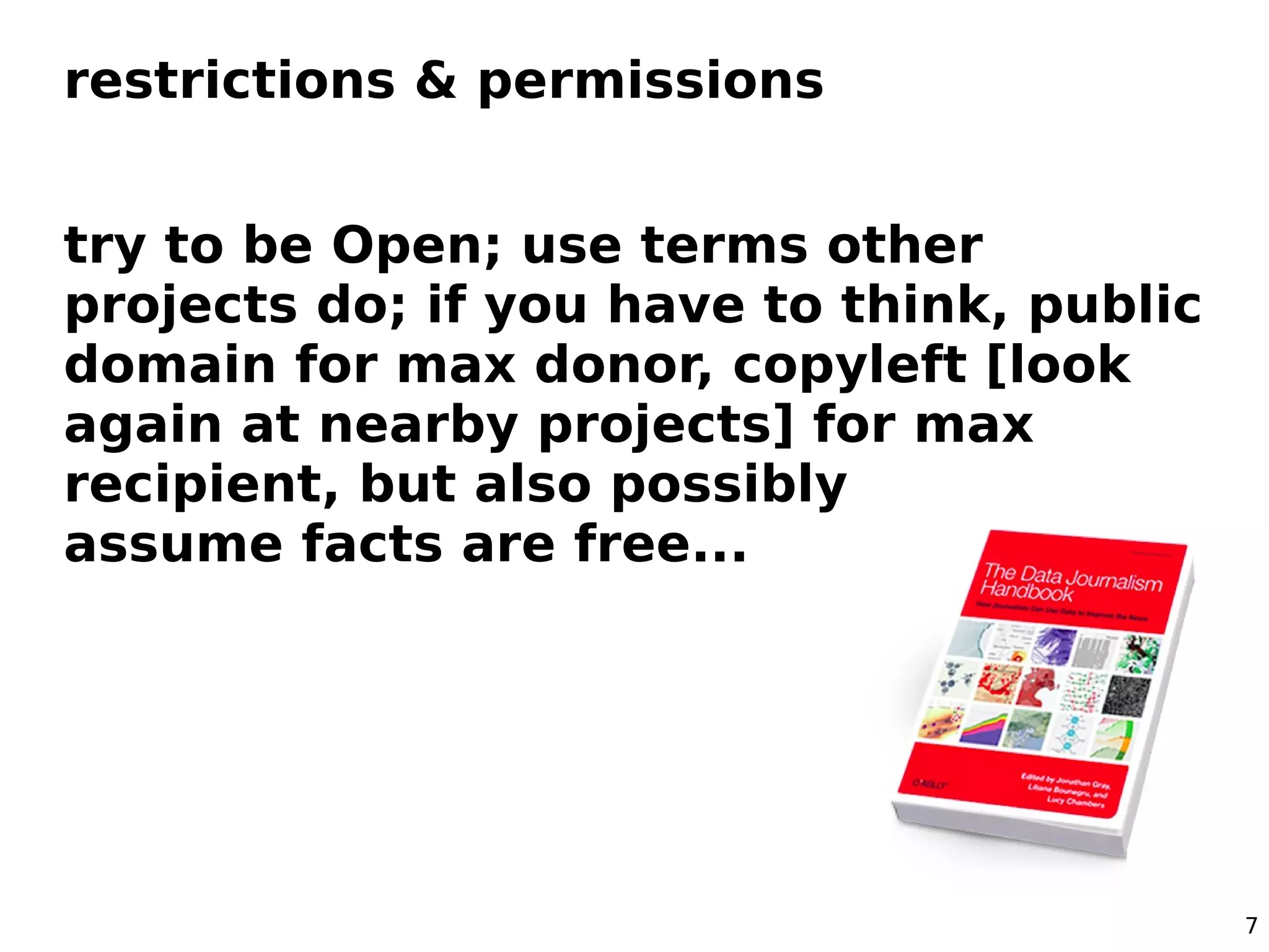 restrictions & permissions


try to be Open; use terms other
projects do; if you have to think, public
domain for max donor, copyleft [look
again at nearby projects] for max
recipient, but also possibly be bold,
assume facts are free...




                                            7
 
