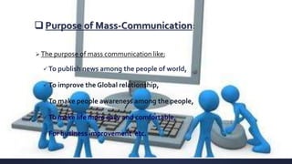  Purpose of Mass-Communication:
The purpose of mass communication like;
 To publish news among the people of world,
 To improve the Global relationship,
 To make people awareness among the people,
 To make life more easy and comfortable,
 For business improvement etc.
 