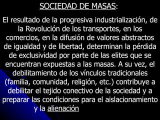 SOCIEDAD DE MASAS :  El resultado de la progresiva industrialización, de la Revolución de los transportes, en los comercios, en la difusión de valores abstractos de igualdad y de libertad, determinan la pérdida de exclusividad por parte de las elites que se encuentran expuestas a las masas. A su vez, el debilitamiento de los vínculos tradicionales (familia, comunidad, religión, etc.) contribuye a debilitar el tejido conectivo de la sociedad y a preparar las condiciones para el aislacionamiento y la  alienación  de las masas.   