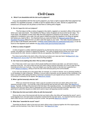 Civil Cases
A. What if I am dissatisfied with the trial court's judgment?

   If you are dissatisfied with the trial court's judgment, you have a right to appeal after final judgment has
entered. For appellate purposes, a matter is ripe for appeal when an order, decree or judgment has
entered as to all issues and all parties so that there is nothing left to litigate.

B. How do I appeal the trial court judgment?

        The first step is to file a notice of appeal in the clerk's, register's or recorder's office of the court in
which your case was heard. The deadline for filing a notice of appeal can be as short as ten days. For
most cases, the deadline is thirty days after the final judgment is entered on the docket. As soon as a
judgment is rendered in your case, you will need to determine what the deadline is for filing an appeal,
and where you need to file it. It is important that you read and follow the Massachusetts Rules of
Appellate Procedure (Mass.R.A.P.) or other rules that apply to your case. The rules may be available for
you to view in law libraries (see Exhibit 1 andhttp://www.lawlib.state.ma.us/libraries/index.html), or can be
found on the Appeals Court website via http://www.mass.gov/courts/sjc/rules.html.

C. What is a notice of appeal?

   A notice of appeal is a written statement prepared by you that has the name of your case, the trial court docket
number, and states your intention to appeal the judgment. The notice of appeal should include your name, and
should specify the order, decree or judgment that you are appealing. See Exhibit 2 and Mass.R.A.P. 3(c).

 The notice must be filed in the clerk's office of the trial court where your case was heard. SeeMass.R.A.P. 4(a).
See Mass.R.A.P. 4(c) & 14(b) if you have missed the filing deadline.

D. Do I have to do anything else when I file my notice of appeal?

   Yes. If there was a trial in your case in which people testified and evidence was taken, you will need to have a
transcript of the trial. You must contact the trial court clerk's office to get the information as to how to order the trial
transcript and whom you must pay. If you are indigent, you may file a motion in the trial court, supported by a
current affidavit of indigency, asking to have the cost of the transcript paid by the Commonwealth.

   If your case was decided just on the papers filed, for example, on a motion to dismiss, and no witnesses testified, it
is not necessary to order a transcript. Whether or not you order a transcript, you are required to file a certificate in the
lower court clerk's office stating that either a transcript is necessary for your appeal and you have ordered it, or that
no transcript is necessary for the appeal. See Mass.R.A.P. 9(c)(2).

E. When I get the transcript, what do I do?

         When you receive the transcript, make a copy for yourself, for the trial court clerk's office and for each
opposing counsel or party. You must file a copy of the transcript with the trial court clerk's office. See Mass.R.A.P.
9(c)(2). Typically, the filing of the transcript is the final step in the assembly process. It is advisable to make a written
request to the trial court clerk's office to assemble the record when all of the transcripts have been filed there. It is a
good idea to submit this request as a letter and to send a copy to all opposing counsel or parties.

F. What does the trial court clerk's office do with the transcript?

    Once you file a copy of the transcript with the trial court clerk's office, that office will "assemble the record", send it
to the Appeals Court, and send notice to all parties involved that this has been done. It is important that the trial court
clerk's office has your current address and phone number. See generally Mass.R.A.P. 8(b) & 9.

G. What does "assemble the record" mean?

   "Assemble the Record" refers to the trial court clerk's office's action of placing together all of the original papers,
exhibits, and the transcript, if any, filed in the trial court. See Mass.R.A.P. 8(a).
 