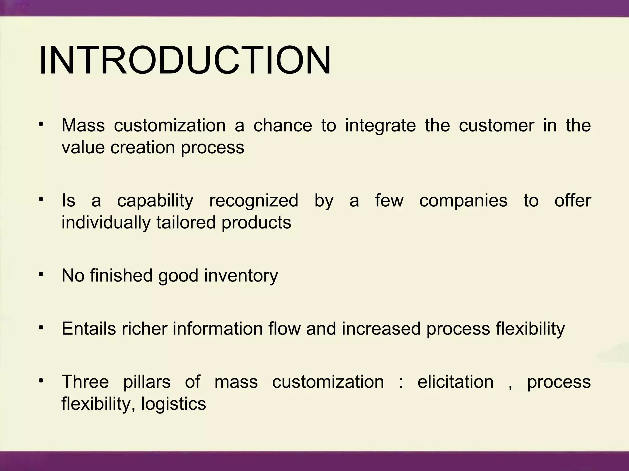 INTRODUCTION Mass customization a chance to integrate the customer in the value creation process Is a capability recognized by a few companies to offer individually tailored products No finished good inventory Entails richer information flow and increased process flexibility Three pillars of mass customization : elicitation , process flexibility, logistics 