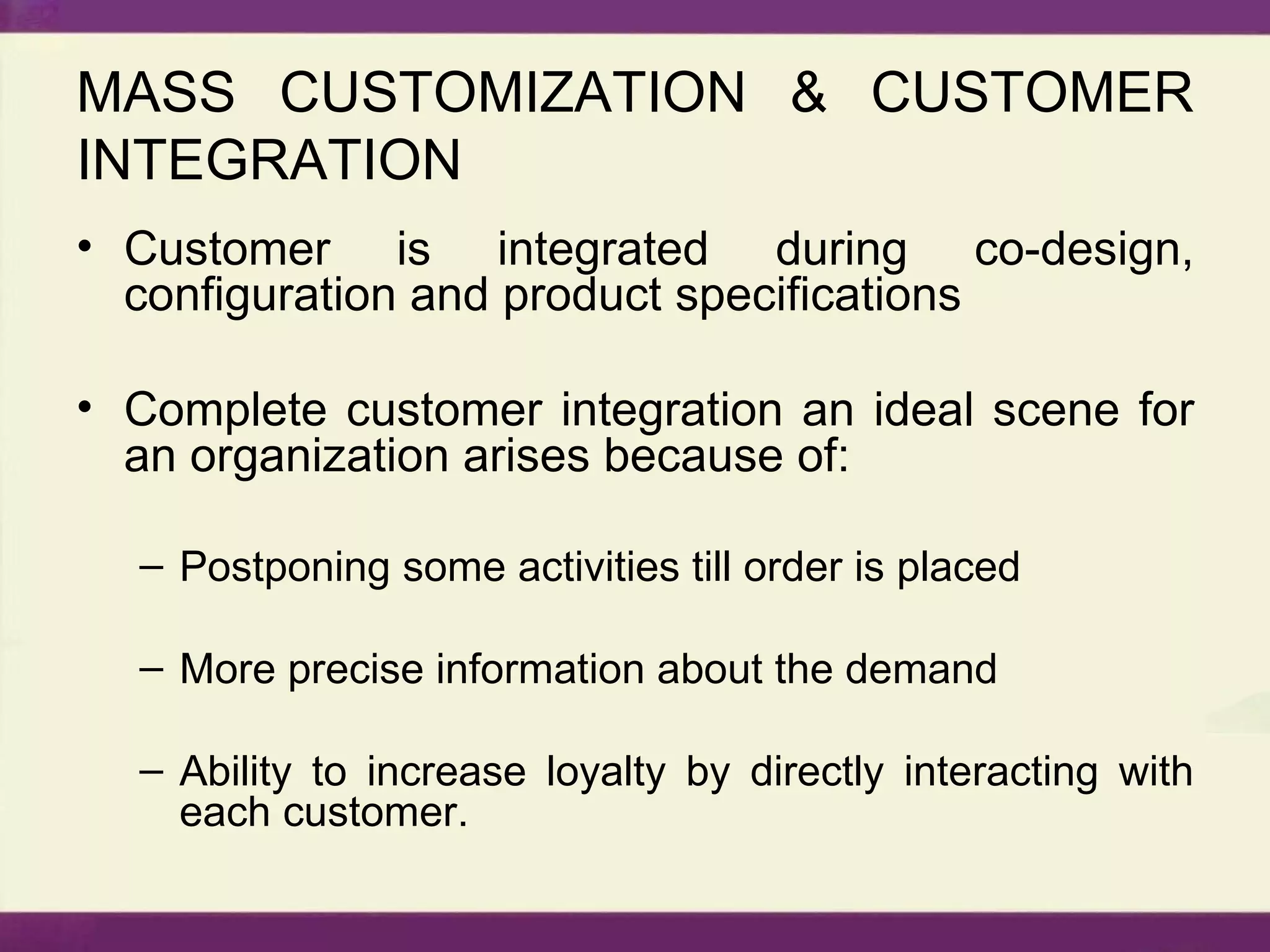 MASS CUSTOMIZATION & CUSTOMER INTEGRATION Customer is integrated during co-design, configuration and product specifications Complete customer integration an ideal scene for an organization arises because of: Postponing some activities till order is placed More precise information about the demand Ability to increase loyalty by directly interacting with each customer. 