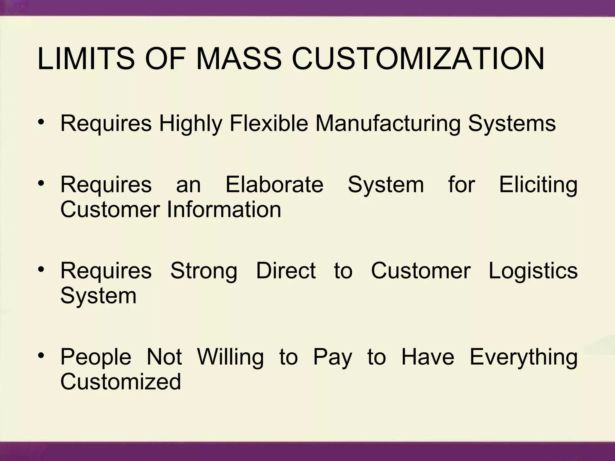 LIMITS OF MASS CUSTOMIZATION Requires Highly Flexible Manufacturing Systems Requires an Elaborate System for Eliciting Customer Information Requires Strong Direct to Customer Logistics System People Not Willing to Pay to Have Everything Customized 