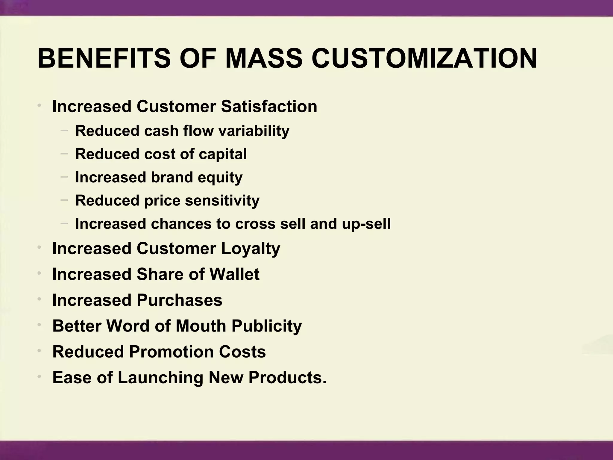BENEFITS OF MASS CUSTOMIZATION Increased Customer Satisfaction Reduced cash flow variability Reduced cost of capital Increased brand equity Reduced price sensitivity Increased chances to cross sell and up-sell Increased Customer Loyalty Increased Share of Wallet Increased Purchases Better Word of Mouth Publicity Reduced Promotion Costs Ease of Launching New Products. 