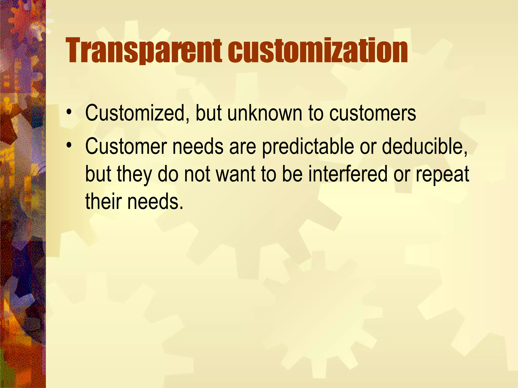 Transparent customization Customized, but unknown to customers Customer needs are predictable or deducible, but they do not want to be interfered or repeat their needs. 