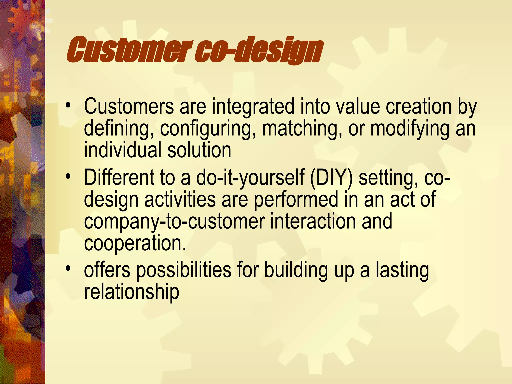 Customer co-design   Customers are integrated into value creation by defining, configuring, matching, or modifying an individual solution  Different to a do-it-yourself (DIY) setting, co-design activities are performed in an act of company-to-customer interaction and cooperation. offers possibilities for building up a lasting relationship   