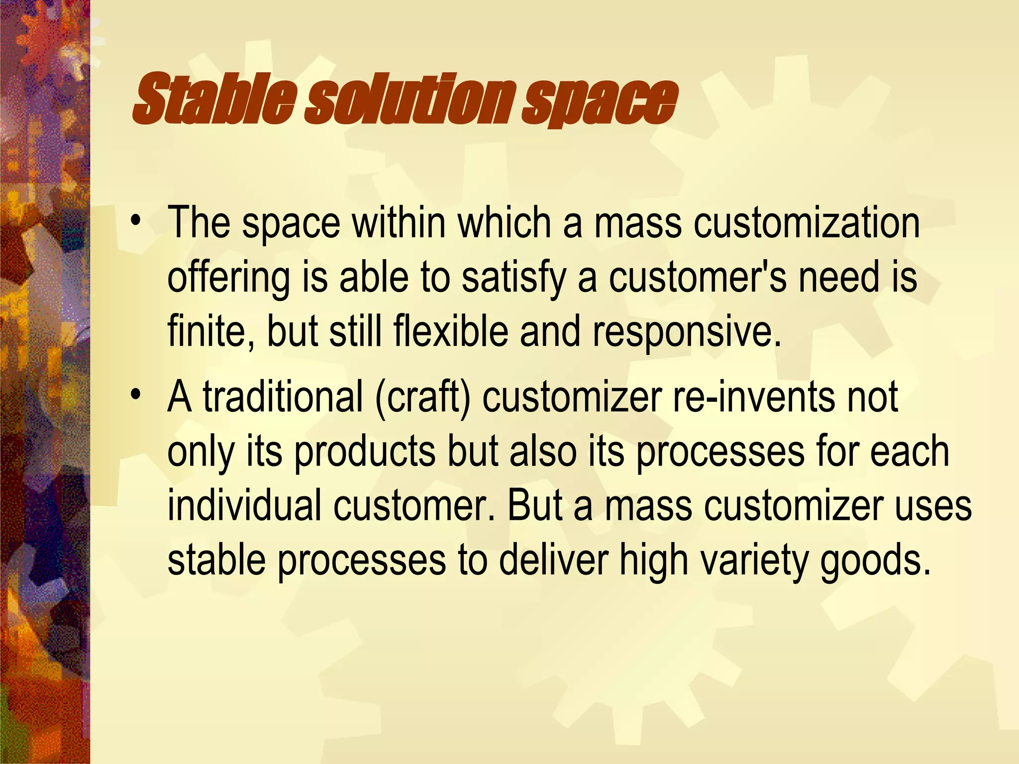 Stable solution space   The space within which a mass customization offering is able to satisfy a customer's need is finite, but still flexible and responsive. A traditional (craft) customizer re-invents not only its products but also its processes for each individual customer. But a mass customizer uses stable processes to deliver high variety goods.  