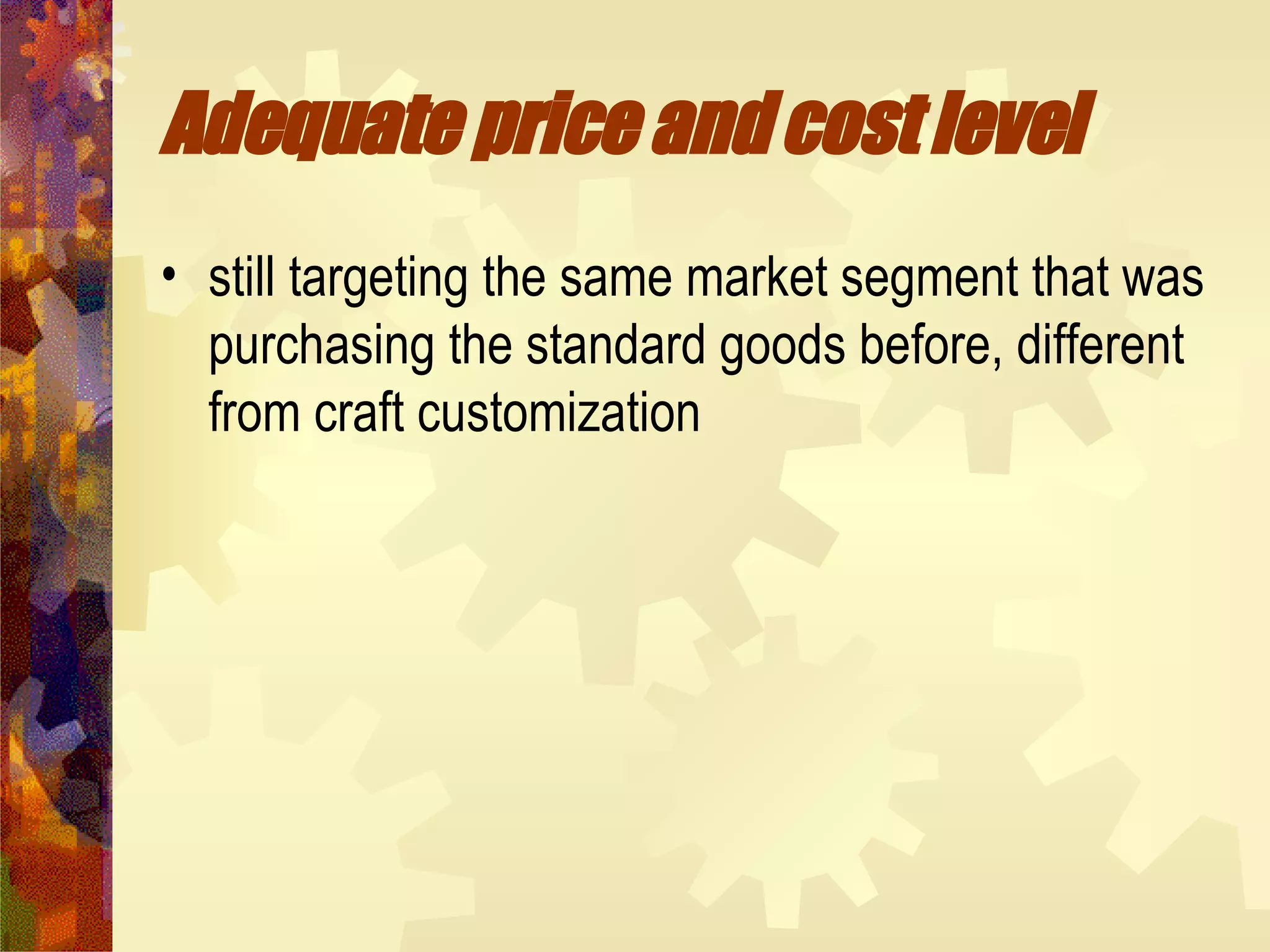 Adequate price and cost level  still targeting the same market segment that was purchasing the standard goods before, different from craft customization 