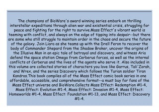 The champions of BioWare's award winning series embark on thrilling
interstellar expeditions through alien war and existential crisis, struggling for
peace and fighting for the right to survive.Mass Effect's vibrant world is
teeming with conflict, and always on the edge of tipping into despair--but there
are some who still struggle to maintain order in the chaos and secure the future
of the galaxy. Join Liara as she teams up with the Drell Feron to recover the
body of Commander Shepard from the Shadow Broker, uncover the origins of
the Illusive Man in an epic tale of betrayal and discovery, and witness Aria
defend the space station Omega from Cerberus forces, as well as the internal
conflicts at Cerberus and the lives of the agents who serve it. Also included in
this volume are collected stories of characters you love like Garrus, Tali'Zorah,
and Wrex, and the series Discovery which follows the Turian soldier Tiran
Kandros.This book compiles all of the Mass Effect comic book series in one
affordable, accessible, and comprehensive format--a must buy for fans of the
Mass Effect universe and BioWare.Collects Mass Effect: Redemption #1-4,
Mass Effect: Evolution #1-4, Mass Effect: Invasion #1-4, Mass Effect:
Homeworlds #1-4, Mass Effect: Foundation #1-13, and Mass Effect: Discovery
#1-4.
 