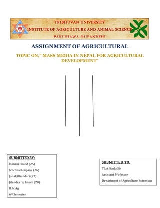 TRIBHUVAN UNIVERSITY
INSTITUTE OF AGRICULTURE AND ANIMAL SCIENCE
PAKLIHAWA, RUPANDEHI
ASSIGNMENT OF AGRICULTURAL
COMMUNICATION
SUBMITTEDBY:
Himani Chand (25)
Ichchha Neupane (26)
Janak Bhandari (27)
Jitendra raj hamal (28)
B.Sc.Ag
6th Semester
SUBMITTED TO:
Tilak Karki Sir
Assistant Professor
Department of Agriculture Extension
TOPIC ON," MASS MEDIA IN NEPAL FOR AGRICULTURAL
DEVELOPMENT"
 