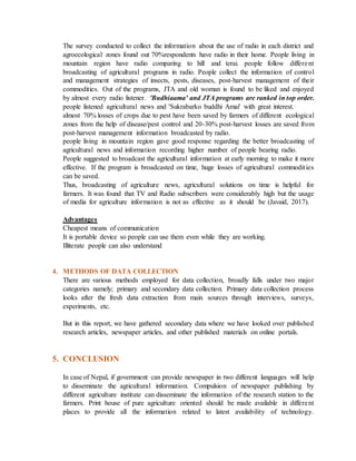 The survey conducted to collect the information about the use of radio in each district and
agroecological zones found out 70%respondents have radio in their home. People living in
mountain region have radio comparing to hill and terai. people follow different
broadcasting of agricultural programs in radio. People collect the information of control
and management strategies of insects, pests, diseases, post-harvest management of their
commodities. Out of the programs, JTA and old woman is found to be liked and enjoyed
by almost every radio listener. 'Budhiaama' and JTA programs are ranked in top order.
people listened agricultural news and 'Sukrabarko buddhi Amai' with great interest.
almost 70% losses of crops due to pest have been saved by farmers of different ecological
zones from the help of disease/pest control and 20-30% post-harvest losses are saved from
post-harvest management information broadcasted by radio.
people living in mountain region gave good response regarding the better broadcasting of
agricultural news and information recording higher number of people bearing radio.
People suggested to broadcast the agricultural information at early morning to make it more
effective. If the program is broadcasted on time, huge losses of agricultural commodities
can be saved.
Thus, broadcasting of agriculture news, agricultural solutions on time is helpful for
farmers. It was found that TV and Radio subscribers were considerably high but the usage
of media for agriculture information is not as effective as it should be (Javaid, 2017).
Advantages
Cheapest means of communication
It is portable device so people can use them even while they are working.
Illiterate people can also understand
4. METHODS OF DATA COLLECTION
There are various methods employed for data collection, broadly falls under two major
categories namely; primary and secondary data collection. Primary data collection process
looks after the fresh data extraction from main sources through interviews, surveys,
experiments, etc.
But in this report, we have gathered secondary data where we have looked over published
research articles, newspaper articles, and other published materials on online portals.
5. CONCLUSION
In case of Nepal, if government can provide newspaper in two different languages will help
to disseminate the agricultural information. Compulsion of newspaper publishing by
different agriculture institute can disseminate the information of the research station to the
farmers. Print house of pure agriculture oriented should be made available in different
places to provide all the information related to latest availability of technology.
 