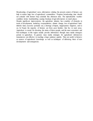 Broadcasting of agricultural news, information relating the present context of farmers can
help to reduce huge loss of agricultural commodities. Program broadcasting time should
not coincide with farmers busy schedule like afternoon time. The unpredictable weather
condition invites loadshedding causing breakup of agri-information in rurarl places
Despite significant improvements, the agriculture industry has a number of obstacles in
terms of development, including overpopulation, climate change, loss of agricultural land,
infertile land, excessive pesticide use, a shortage of inputs, inappropriate irrigation, and so
on. In Nepal, the majority of farmers are from poor families that live in rural areas.
Agriculture is crucial for elevating the status of those people, and the most convenient and
best techniques in this region usually provide information through mass media strategies
pertain to agriculture. In general, mass media strategies for agricultural information
transmission are effective in reaching a large audience quickly. They are useful to farmers
as sources of agricultural knowledge as well as techniques of informing them of new
developments and emergencies.
 