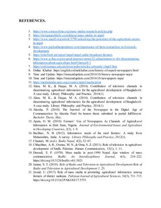 REFERENCES.
1. https://www.omicsonline.org/mass-media-research-articles.php
2. https://risingnepaldaily.com/detour/mass-media-in-nepal
3. https://www.uncdf.org/article/3798/unlocking-the-potential-of-the-agriculture-sector-
in-nepal
4. https://www.pashudhanpraharee.com/importance-of-farm-journalism-in-livestock-
development/
5. https://reliefweb.int/report/nepal/nepal-radio-broadcast-farmers
6. https://www.g-fras.org/en/good-practice-notes/22-edutainment-tv-for-disseminating-
information-about-agriculture.html?showall=1
7. https://codi.tamucc.edu/archives/pubs/articles/.edwards/.chap5.htm
8. Online Khabar. https://english.onlinekhabar.com/history-of-nepali-newspapers.html
9. Time and Update. https://timeandupdate.com/2014/10/history-newspaper-nepa/
10. Time and Update. https://timeandupdate.com/2014/10/newspapers-nepa/
11. https://medialandscapes.org/country/nepal/media/print
12. Alam, M. K., & Haque, M. A. (2014). Contribution of television channels in
disseminating agricultural information for the agricultural development of Bangladesh:
A case study. Library Philosophy and Practice, 2014(1).
13. Alam, M. K., & Haque, M. A. (2014). Contribution of television channels in
disseminating agricultural information for the agricultural development of Bangladesh:
A case study. Library Philosophy and Practice, 2014(1).
14. Aleesha, P. (2010). The Survival of the Newspaper in the Digital Age of
Communication by Aleesha Patel An honors thesis submitted in partial fulfillment.
Bachelor Thesis, May.
15. Apata, O. M. (2010). Farmers’ Use of Newspapers As Channels of Agricultural
Information in Ekiti State, Nigeria. Journal of Environmental Issues and Agriculture
in Developing Countries, 2(3), 1–9.
16. Bachhav, N. B. (2012). Information needs of the rural farmers: A study from
Maharashtra, India: A survey. Library Philosophy and Practice, 2012(1).
17. Chautari, M. (n.d.). Radio Nepal. 4(2), 52–67.
18. Chhachhar, A. R., Osman, M. N.,& Oma, S. Z. (2011). Role of television in agriculture
development of Sindh, Pakistan. Human Communication, 15(1), 1–11.
19. Duwadi, E. P. (1970). Mass media in post-1990 Nepal: Ajar window of mass
communication. Bodhi: An Interdisciplinary Journal, 4(1), 210–222.
https://doi.org/10.3126/bodhi.v4i1.5821
20. Jannat, S. T. (2018). Role of Radio and Television in Agricultural Development Role of
Radio and Television in Agricultural Development 1. 25.
21. Javaid, U. (2017). Role of mass media in promoting agricultural information among
farmers of district nankana. Pakistan Journal of Agricultural Sciences, 54(3), 711–715.
https://doi.org/10.21162/PAKJAS/17.5751
 