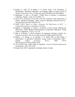 22. Kandel, G., Jaishi, M., & Dhakal, C. K. (2016). Study of TV Programme in
Disseminating Agricultural Information by Ecological Region of Nepal. Journal of
Global Communication, 9(1), 52. https://doi.org/10.5958/0976-2442.2016.00009.4
23. Muhammad, S., Butt, A., & Ashraf, I. (2004). Role of Television in Agricultural
Technology Transfer. J Agri. Sci, 41(1992), 3–4.
24. Nazari, M. R., & Hassan, S. B. H. (2011). The role of television in the enhancement of
farmers’ agricultural knowledge. African Journal of Agricultural Research, 6(4), 931–
936. https://doi.org/10.5897/AJAR10.1154
25. NDRI. (2015). Report on Impact Assessment Of Effectiveness of AICC ’ s
Communication Sources in Agriculture in Western.
26. Rehman, F., Muhammad, S., Ashraf, I., & Hassan, S. (2011). Factors Affecting the
Effectiveness of Print Media in the Dissemination of Agricultural Information. Sarhad
Journal of Agriculture, 27(271), 119–124.
27. Rijal, S., & Devkota, Y. (2019). Television for Agricultural Extension in Nepal. Acta
Scientific Agriculture, 3(9), 45–47. https://doi.org/10.31080/asag.2019.03.0605
28. Shaikh, S. S., Hassan, A., & Forooqui, Y. S. (2020). Role of Mass Media in
Dissemination of Agricultural Information among Farmers of Hyderabad, Sindh -
Pakistan. Global Economics Review, V(III), 88–96.
https://doi.org/10.31703/ger.2020(v-iii).09
29. Ya, R. (2003). Role of Mass Media in Agriculture. Journal of Chemical Information
and Modeling, 53(9), 1689–1699.
30. Poudel, Hari. (2015). Agricultural Knowledge System in Nepal.
 